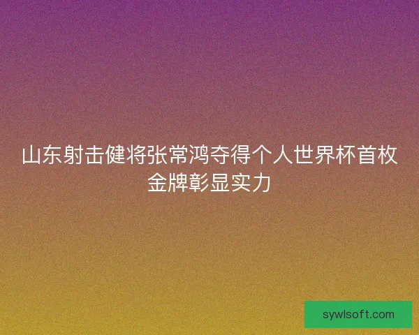 山东射击健将张常鸿夺得个人世界杯首枚金牌彰显实力
